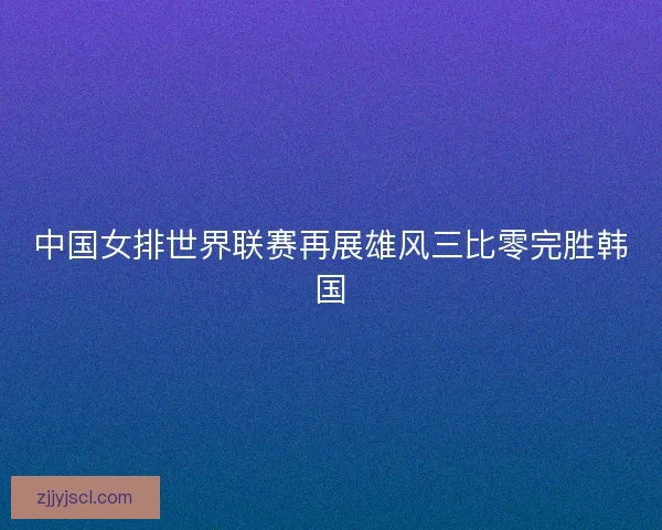 中国女排世界联赛再展雄风三比零完胜韩国