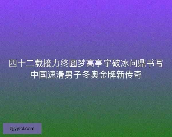四十二载接力终圆梦高亭宇破冰问鼎书写中国速滑男子冬奥金牌新传奇