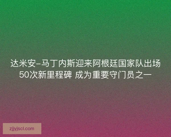 达米安-马丁内斯迎来阿根廷国家队出场50次新里程碑 成为重要守门员之一