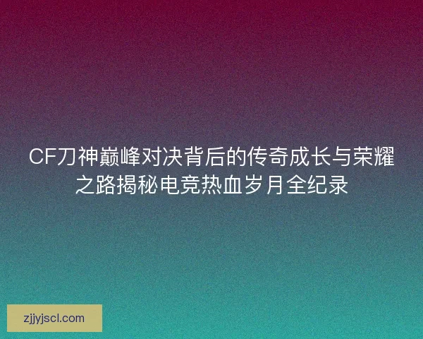 CF刀神巅峰对决背后的传奇成长与荣耀之路揭秘电竞热血岁月全纪录