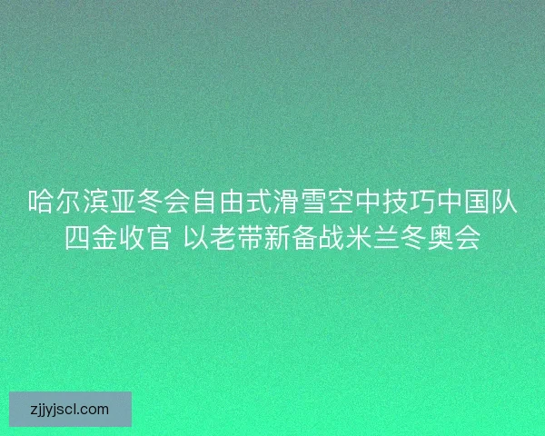 哈尔滨亚冬会自由式滑雪空中技巧中国队四金收官 以老带新备战米兰冬奥会