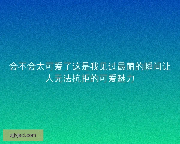 会不会太可爱了这是我见过最萌的瞬间让人无法抗拒的可爱魅力