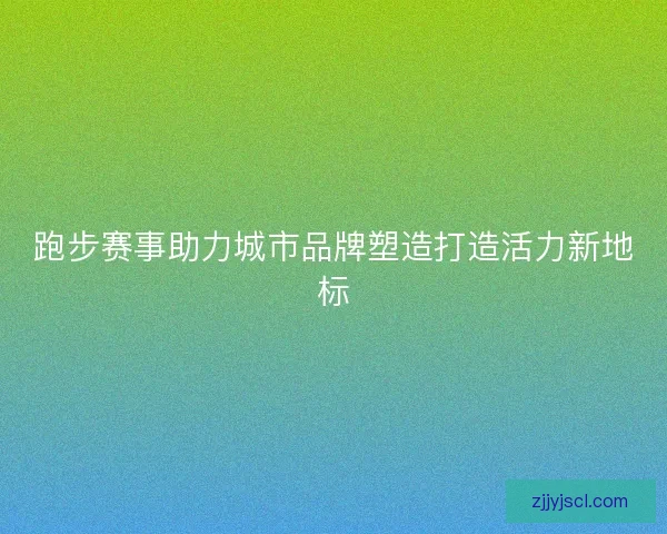 跑步赛事助力城市品牌塑造打造活力新地标