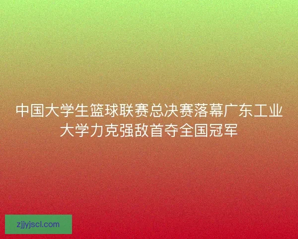 中国大学生篮球联赛总决赛落幕广东工业大学力克强敌首夺全国冠军