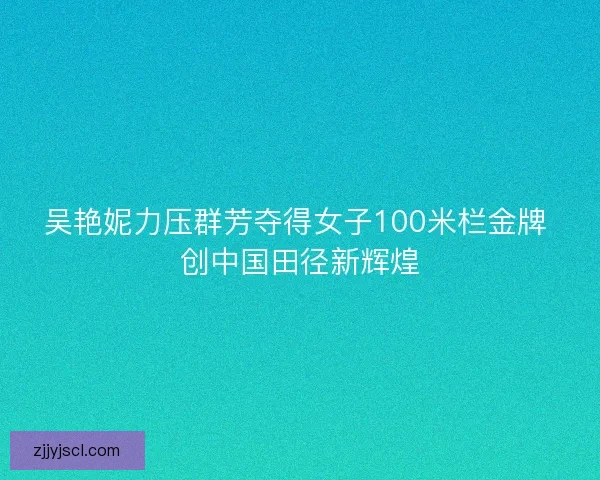 吴艳妮力压群芳夺得女子100米栏金牌 创中国田径新辉煌