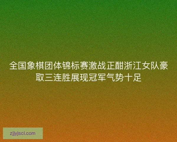 全国象棋团体锦标赛激战正酣浙江女队豪取三连胜展现冠军气势十足