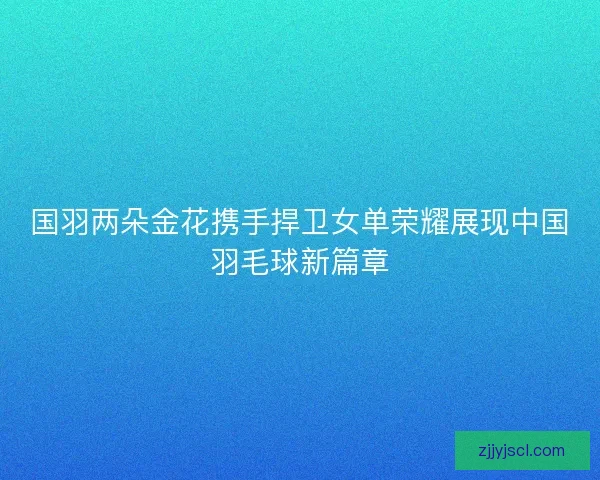 国羽两朵金花携手捍卫女单荣耀展现中国羽毛球新篇章